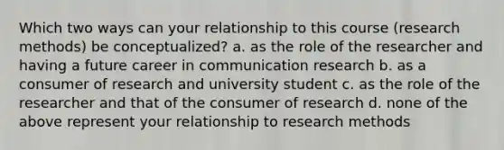 Which two ways can your relationship to this course (research methods) be conceptualized? a. as the role of the researcher and having a future career in communication research b. as a consumer of research and university student c. as the role of the researcher and that of the consumer of research d. none of the above represent your relationship to research methods