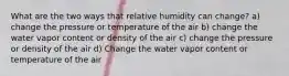 What are the two ways that relative humidity can change? a) change the pressure or temperature of the air b) change the water vapor content or density of the air c) change the pressure or density of the air d) Change the water vapor content or temperature of the air