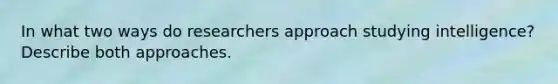 In what two ways do researchers approach studying intelligence? Describe both approaches.