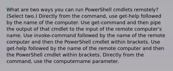 What are two ways you can run PowerShell cmdlets remotely? (Select two.) Directly from the command, use get-help followed by the name of the computer. Use get-command and then pipe the output of that cmdlet to the input of the remote computer's name. Use invoke-command followed by the name of the remote computer and then the PowerShell cmdlet within brackets. Use get-help followed by the name of the remote computer and then the PowerShell cmdlet within brackets. Directly from the command, use the computername parameter.