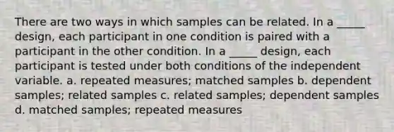 There are two ways in which samples can be related. In a _____ design, each participant in one condition is paired with a participant in the other condition. In a _____ design, each participant is tested under both conditions of the independent variable. a. repeated measures; matched samples b. dependent samples; related samples c. related samples; dependent samples d. matched samples; repeated measures