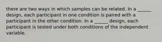 there are two ways in which samples can be related. In a ______ design, each participant in one condition is paired with a participant in the other condition. In a ______ design, each participant is tested under both conditions of the independent variable.