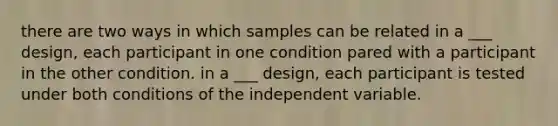 there are two ways in which samples can be related in a ___ design, each participant in one condition pared with a participant in the other condition. in a ___ design, each participant is tested under both conditions of the independent variable.