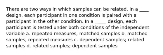 There are two ways in which samples can be related. In a ____ design, each participant in one condition is paired with a participant in the other condition. In a _____ design, each participant is tested under both conditions of the independent variable a. repeated measures; matched samples b. matched samples; repeated measures c. dependent samples; related samples d. related samples; dependent samples