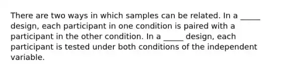 There are two ways in which samples can be related. In a _____ design, each participant in one condition is paired with a participant in the other condition. In a _____ design, each participant is tested under both conditions of the independent variable.