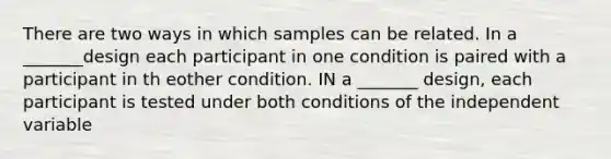 There are two ways in which samples can be related. In a _______design each participant in one condition is paired with a participant in th eother condition. IN a _______ design, each participant is tested under both conditions of the independent variable