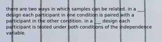 there are two ways in which samples can be related. in a ___ design each participant in one condition is paired with a participant in the other condition. in a ___ design each participant is tested under both conditions of the independence variable.