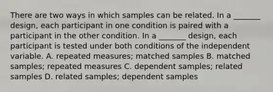 There are two ways in which samples can be related. In a _______ design, each participant in one condition is paired with a participant in the other condition. In a _______ design, each participant is tested under both conditions of the independent variable. A. repeated measures; matched samples B. matched samples; repeated measures C. dependent samples; related samples D. related samples; dependent samples