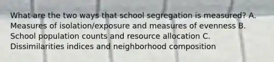 What are the two ways that school segregation is measured? A. Measures of isolation/exposure and measures of evenness B. School population counts and resource allocation C. Dissimilarities indices and neighborhood composition