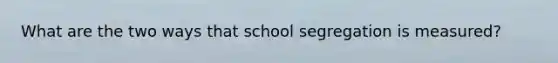 What are the two ways that school segregation is measured?