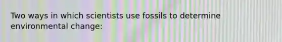 Two ways in which scientists use fossils to determine environmental change: