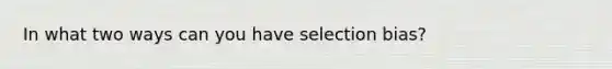 In what two ways can you have selection bias?