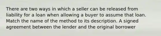 There are two ways in which a seller can be released from liability for a loan when allowing a buyer to assume that loan. Match the name of the method to its description. A signed agreement between the lender and the original borrower