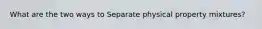 What are the two ways to Separate physical property mixtures?