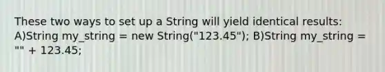 These two ways to set up a String will yield identical results: A)String my_string = new String("123.45"); B)String my_string = "" + 123.45;