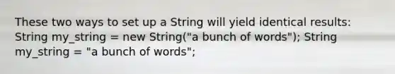 These two ways to set up a String will yield identical results: String my_string = new String("a bunch of words"); String my_string = "a bunch of words";