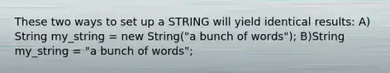 These two ways to set up a STRING will yield identical results: A) String my_string = new String("a bunch of words"); B)String my_string = "a bunch of words";