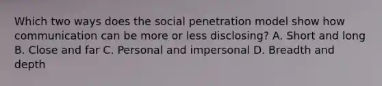 Which two ways does the social penetration model show how communication can be more or less disclosing? A. Short and long B. Close and far C. Personal and impersonal D. Breadth and depth