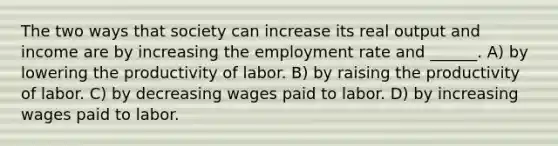 The two ways that society can increase its real output and income are by increasing the employment rate and ______. A) by lowering the productivity of labor. B) by raising the productivity of labor. C) by decreasing wages paid to labor. D) by increasing wages paid to labor.