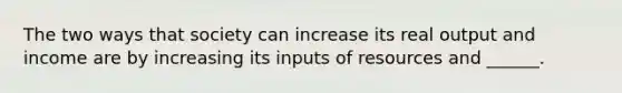 The two ways that society can increase its real output and income are by increasing its inputs of resources and ______.