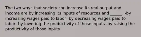 The two ways that society can increase its real output and income are by increasing its inputs of resources and ______. -by increasing wages paid to labor -by decreasing wages paid to labor -by lowering the productivity of those inputs -by raising the productivity of those inputs