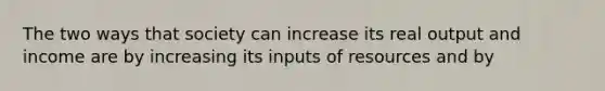 The two ways that society can increase its real output and income are by increasing its inputs of resources and by