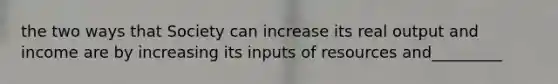 the two ways that Society can increase its real output and income are by increasing its inputs of resources and_________