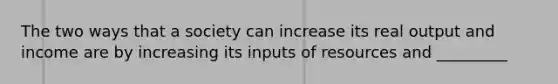 The two ways that a society can increase its real output and income are by increasing its inputs of resources and _________