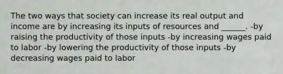 The two ways that society can increase its real output and income are by increasing its inputs of resources and ______. -by raising the productivity of those inputs -by increasing wages paid to labor -by lowering the productivity of those inputs -by decreasing wages paid to labor