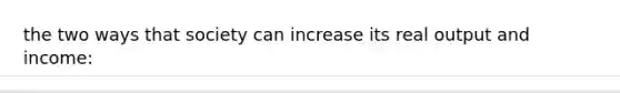 the two ways that society can increase its real output and income: