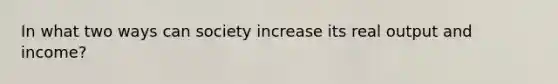 In what two ways can society increase its real output and income?