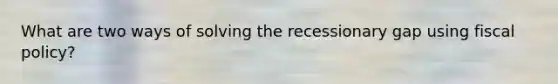 What are two ways of solving the recessionary gap using fiscal policy?