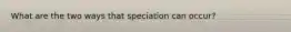 What are the two ways that speciation can occur?