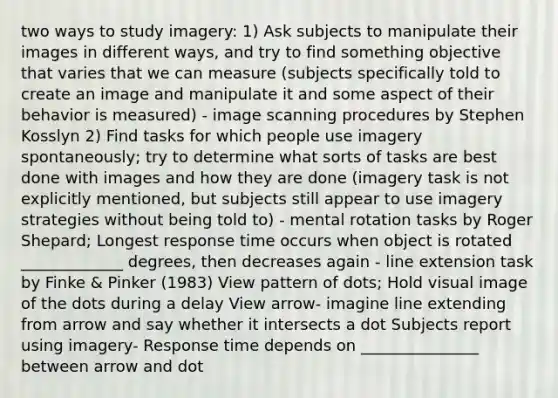 two ways to study imagery: 1) Ask subjects to manipulate their images in different ways, and try to find something objective that varies that we can measure (subjects specifically told to create an image and manipulate it and some aspect of their behavior is measured) - image scanning procedures by Stephen Kosslyn 2) Find tasks for which people use imagery spontaneously; try to determine what sorts of tasks are best done with images and how they are done (imagery task is not explicitly mentioned, but subjects still appear to use imagery strategies without being told to) - mental rotation tasks by Roger Shepard; Longest response time occurs when object is rotated _____________ degrees, then decreases again - line extension task by Finke & Pinker (1983) View pattern of dots; Hold visual image of the dots during a delay View arrow- imagine line extending from arrow and say whether it intersects a dot Subjects report using imagery- Response time depends on _______________ between arrow and dot