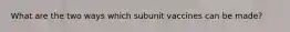 What are the two ways which subunit vaccines can be made?