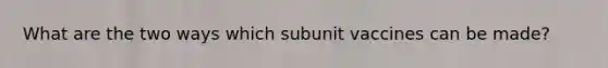 What are the two ways which subunit vaccines can be made?