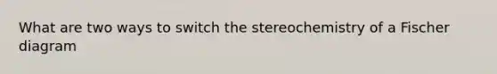 What are two ways to switch the stereochemistry of a Fischer diagram