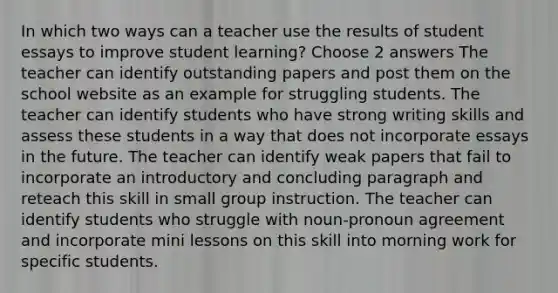 In which two ways can a teacher use the results of student essays to improve student learning? Choose 2 answers The teacher can identify outstanding papers and post them on the school website as an example for struggling students. The teacher can identify students who have strong writing skills and assess these students in a way that does not incorporate essays in the future. The teacher can identify weak papers that fail to incorporate an introductory and concluding paragraph and reteach this skill in small group instruction. The teacher can identify students who struggle with noun-pronoun agreement and incorporate mini lessons on this skill into morning work for specific students.