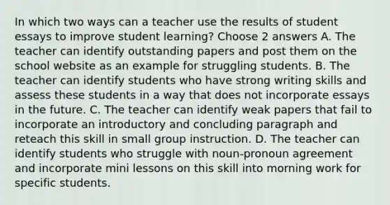 In which two ways can a teacher use the results of student essays to improve student learning? Choose 2 answers A. The teacher can identify outstanding papers and post them on the school website as an example for struggling students. B. The teacher can identify students who have strong writing skills and assess these students in a way that does not incorporate essays in the future. C. The teacher can identify weak papers that fail to incorporate an introductory and concluding paragraph and reteach this skill in small group instruction. D. The teacher can identify students who struggle with noun-<a href='https://www.questionai.com/knowledge/kSUVhlY2XH-pronoun-agreement' class='anchor-knowledge'>pronoun agreement</a> and incorporate mini lessons on this skill into morning work for specific students.