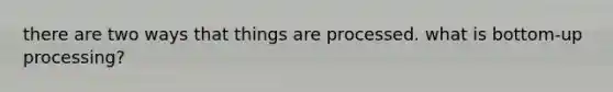 there are two ways that things are processed. what is bottom-up processing?