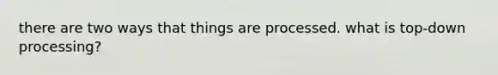 there are two ways that things are processed. what is top-down processing?