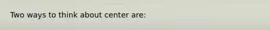 Two ways to think about center are: