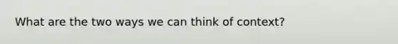 What are the two ways we can think of context?