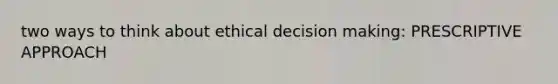 two ways to think about ethical decision making: PRESCRIPTIVE APPROACH