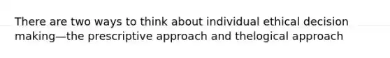 There are two ways to think about individual ethical decision making—the prescriptive approach and thelogical approach