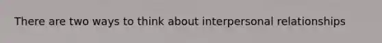 There are two ways to think about interpersonal relationships