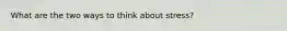 What are the two ways to think about stress?