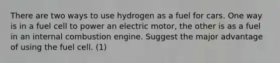 There are two ways to use hydrogen as a fuel for cars. One way is in a fuel cell to power an electric motor, the other is as a fuel in an internal combustion engine. Suggest the major advantage of using the fuel cell. (1)