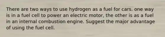 There are two ways to use hydrogen as a fuel for cars. one way is in a fuel cell to power an electric motor, the other is as a fuel in an internal combustion engine. Suggest the major advantage of using the fuel cell.