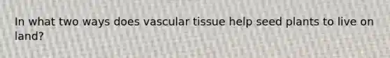 In what two ways does vascular tissue help seed plants to live on land?